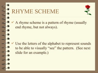RHYME SCHEME
 A rhyme scheme is a pattern of rhyme (usually
end rhyme, but not always).
 Use the letters of the alphabet to represent sounds
to be able to visually “see” the pattern. (See next
slide for an example.)
 