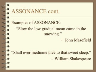 ASSONANCE cont.
Examples of ASSONANCE:
“Slow the low gradual moan came in the
snowing.”
- John Masefield
“Shall ever medicine thee to that sweet sleep.”
- William Shakespeare
 