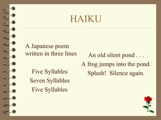 HAIKU
A Japanese poem
written in three lines
Five Syllables
Seven Syllables
Five Syllables
An old silent pond . . .
A frog jumps into the pond.
Splash! Silence again.
 