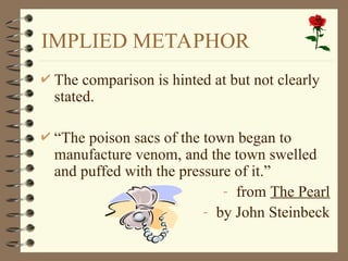 IMPLIED METAPHOR
 The comparison is hinted at but not clearly
stated.
 “The poison sacs of the town began to
manufacture venom, and the town swelled
and puffed with the pressure of it.”
- from The Pearl
- by John Steinbeck
 