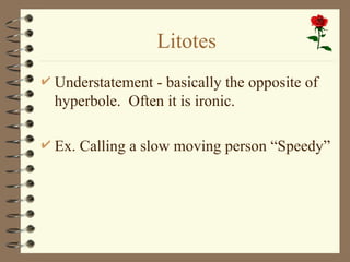Litotes
 Understatement - basically the opposite of
hyperbole. Often it is ironic.
 Ex. Calling a slow moving person “Speedy”
 
