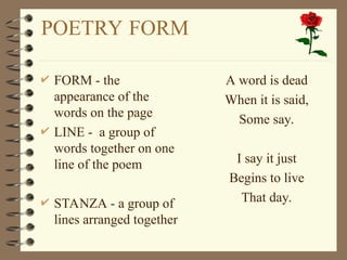 POETRY FORM
 FORM - the
appearance of the
words on the page
 LINE - a group of
words together on one
line of the poem
 STANZA - a group of
lines arranged together
 A word is dead
 When it is said,
 Some say.
 I say it just
 Begins to live
 That day.
 