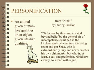 PERSONIFICATION
 An animal
given human-
like qualities
or an object
given life-like
qualities.
from “Ninki”
by Shirley Jackson
“Ninki was by this time irritated
beyond belief by the general air of
incompetence exhibited in the
kitchen, and she went into the living
room and got Shax, who is
extraordinarily lazy and never catches
his own chipmunks, but who is, at
least, a cat, and preferable, Ninki saw
clearly, to a man with a gun.
 
