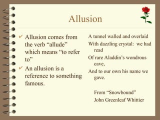 Allusion
 Allusion comes from
the verb “allude”
which means “to refer
to”
 An allusion is a
reference to something
famous.
A tunnel walled and overlaid
With dazzling crystal: we had
read
Of rare Aladdin’s wondrous
cave,
And to our own his name we
gave.
From “Snowbound”
John Greenleaf Whittier
 