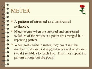 METER
A pattern of stressed and unstressed
syllables.
 Meter occurs when the stressed and unstressed
syllables of the words in a poem are arranged in a
repeating pattern.
 When poets write in meter, they count out the
number of stressed (strong) syllables and unstressed
(weak) syllables for each line. They they repeat the
pattern throughout the poem.
 
