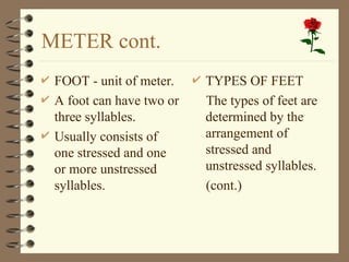 METER cont.
 FOOT - unit of meter.
 A foot can have two or
three syllables.
 Usually consists of
one stressed and one
or more unstressed
syllables.
 TYPES OF FEET
The types of feet are
determined by the
arrangement of
stressed and
unstressed syllables.
(cont.)
 