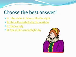 Choose the best answer!
 A. She walks in beauty like the night
 B. She sells seashells by the seashore
 C. She’s a lady
 D. She is like a moonlight sky
 