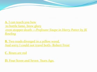A. I can teach you how
to bottle fame, brew glory
even stopper death —Professor Snape in Harry Potter by JK
Rowling

B. Two roads diverged in a yellow wood,
And sorry I could not travel both- Robert Frost

C. Roses are red

D. Four Score and Seven Years Ago.
 