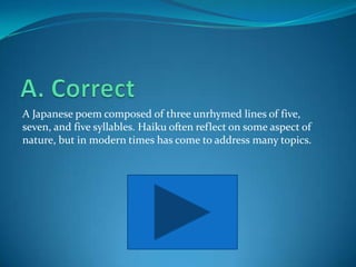 A Japanese poem composed of three unrhymed lines of five,
seven, and five syllables. Haiku often reflect on some aspect of
nature, but in modern times has come to address many topics.
 