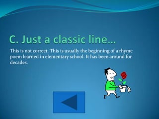 This is not correct. This is usually the beginning of a rhyme
poem learned in elementary school. It has been around for
decades.
 