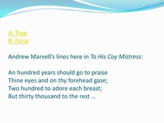A: True
B: False

Andrew Marvell’s lines here in To His Coy Mistress:

An hundred years should go to praise
Thine eyes and on thy forehead gaze;
Two hundred to adore each breast;
But thirty thousand to the rest …
 