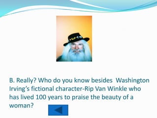 B. Really? Who do you know besides Washington
Irving’s fictional character-Rip Van Winkle who
has lived 100 years to praise the beauty of a
woman?
 