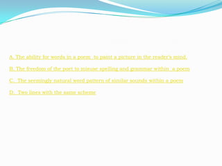 A. The ability for words in a poem to paint a picture in the reader’s mind.

B. The freedom of the poet to misuse spelling and grammar within a poem

C. The seemingly natural word pattern of similar sounds within a poem

D. Two lines with the same scheme
 