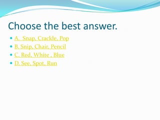 Choose the best answer.
 A. Snap, Crackle, Pop
 B. Snip, Chair, Pencil
 C. Red, White , Blue
 D. See, Spot, Run
 