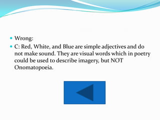  Wrong:
 C: Red, White, and Blue are simple adjectives and do
 not make sound. They are visual words which in poetry
 could be used to describe imagery, but NOT
 Onomatopoeia.
 