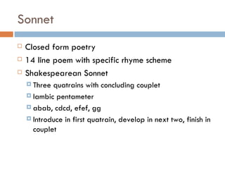 Sonnet Closed form poetry 14 line poem with specific rhyme scheme Shakespearean Sonnet Three quatrains with concluding couplet Iambic pentameter abab, cdcd, efef, gg Introduce in first quatrain, develop in next two, finish in couplet 