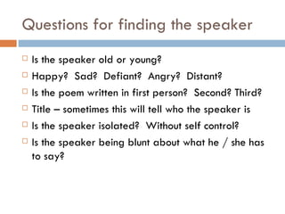 Questions for finding the speaker Is the speaker old or young? Happy?  Sad?  Defiant?  Angry?  Distant? Is the poem written in first person?  Second? Third? Title – sometimes this will tell who the speaker is Is the speaker isolated?  Without self control? Is the speaker being blunt about what he / she has to say? 
