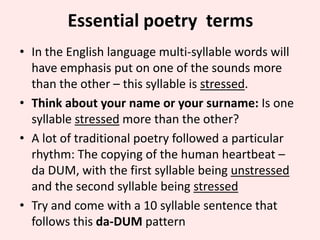 Essential poetry terms
• In the English language multi-syllable words will
have emphasis put on one of the sounds more
than the other – this syllable is stressed.
• Think about your name or your surname: Is one
syllable stressed more than the other?
• A lot of traditional poetry followed a particular
rhythm: The copying of the human heartbeat –
da DUM, with the first syllable being unstressed
and the second syllable being stressed
• Try and come with a 10 syllable sentence that
follows this da-DUM pattern

 