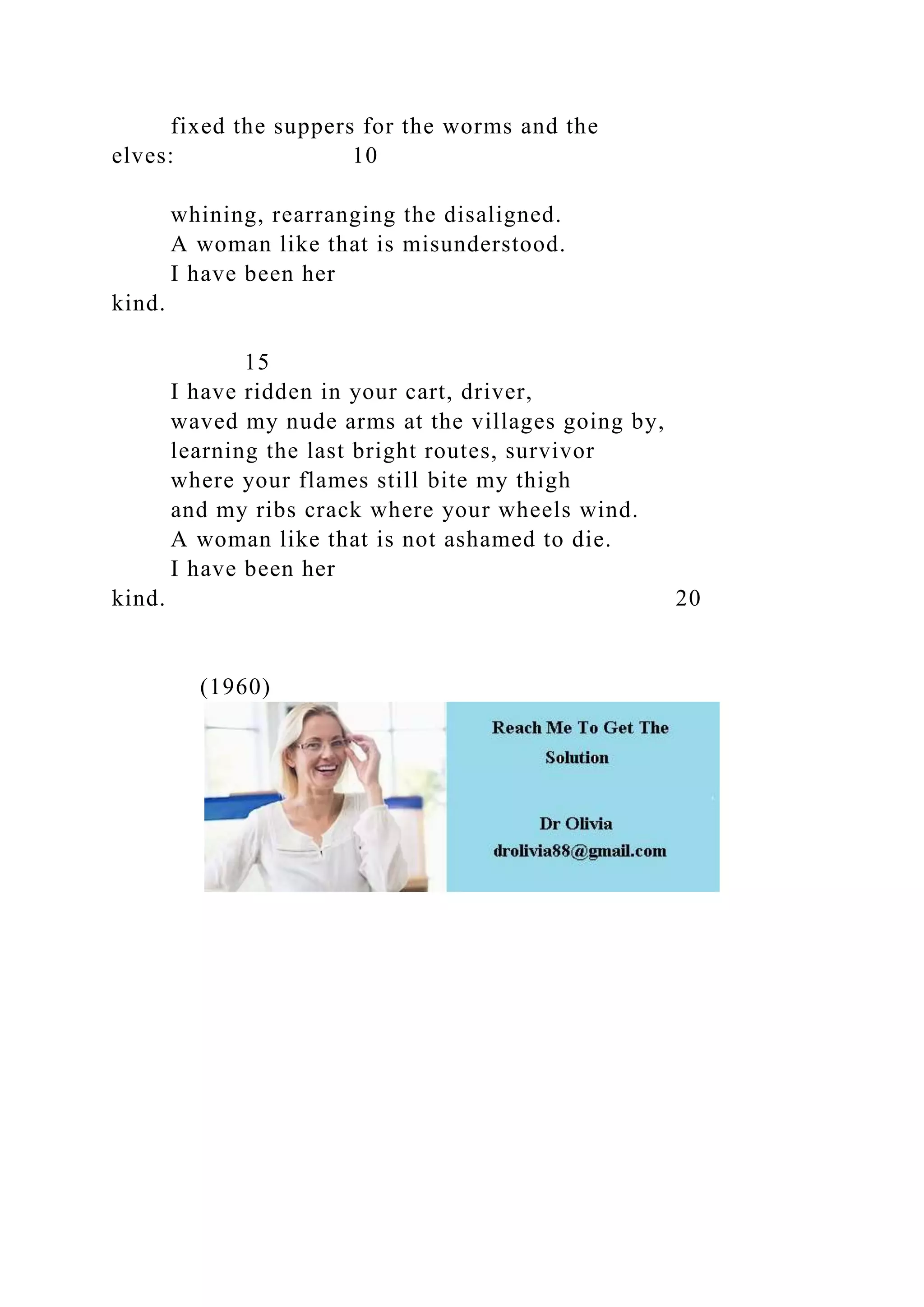 fixed the suppers for the worms and the
elves: 10
whining, rearranging the disaligned.
A woman like that is misunderstood.
I have been her
kind.
15
I have ridden in your cart, driver,
waved my nude arms at the villages going by,
learning the last bright routes, survivor
where your flames still bite my thigh
and my ribs crack where your wheels wind.
A woman like that is not ashamed to die.
I have been her
kind. 20
(1960)
 