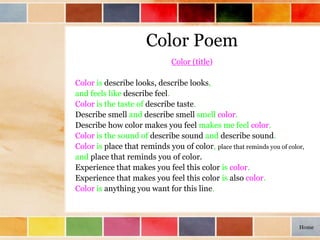Color Poem
Color (title)
Color is describe looks, describe looks,
and feels like describe feel.
Color is the taste of describe taste.
Describe smell and describe smell smell color.
Describe how color makes you feel makes me feel color.
Color is the sound of describe sound and describe sound.
Color is place that reminds you of color, place that reminds you of color,
and place that reminds you of color.
Experience that makes you feel this color is color.
Experience that makes you feel this color is also color.
Color is anything you want for this line.
Home
 