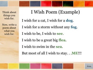 I Wish Poem (Example)Think about
things you
wish for.
Now, write a
poem about
what you
wish for.
I wish for a cat, I wish for a dog.
I wish for a storm without any fog.
I wish to be, I wish to see.
I wish to be a great big flea.
I wish to swim in the sea.
But most of all I wish to stay. . .ME!!!
Home
 