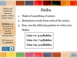 Haiku
1. Think of something of nature.
2. Brainstorm words from each of the senses.
3. Now, use the following pattern to write your
Haiku:
Haikus are
traditional
Japanese
poems written
about nature.
Line #1: 5 syllables
Line #2: 7 syllables
Line #3: 5 syllables
Syllables are
any part of a
word that a
word is
naturally
divided into.
Dic-tion-a-ry
(4 syllables)
Syllable
Checker
Home
 