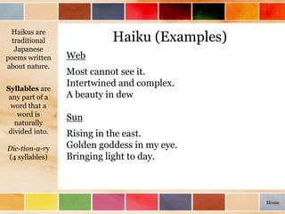 Haiku (Examples)
Web
Most cannot see it.
Intertwined and complex.
A beauty in dew
Sun
Rising in the east.
Golden goddess in my eye.
Bringing light to day.
Haikus are
traditional
Japanese
poems written
about nature.
Syllables are
any part of a
word that a
word is
naturally
divided into.
Dic-tion-a-ry
(4 syllables)
Home
 