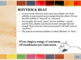 RHYTHM & BEAT
• In most words that have more than one syllable, one of the
syllables is pronounced more strongly than the others. We say
that this syllable is “stressed” or “accented.”
• For example, the word “apple” has two syllables – ap-ple –
and the first syllable is pronounced more strongly than the
second. That’s why the word is pronounced “AP-pull” and not
“ap-PULL.”
• The pattern of stressed syllables is called “Rhythm” or “Beat”.
When singing songs of scariness,
Of bloodiness and hairyness,
Home
 