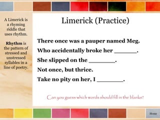 Limerick (Practice)
There once was a pauper named Meg.
Who accidentally broke her ______.
She slipped on the _______.
Not once, but thrice.
Take no pity on her, I _______.
Can you guess which words should fill in the blanks?
A Limerick is
a rhyming
riddle that
uses rhythm.
Rhythm is
the pattern of
stressed and
unstressed
syllables in a
line of poetry.
Home
 
