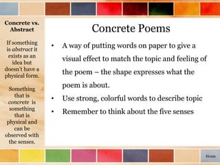 Concrete Poems
• A way of putting words on paper to give a
visual effect to match the topic and feeling of
the poem – the shape expresses what the
poem is about.
• Use strong, colorful words to describe topic
• Remember to think about the five senses
Concrete vs.
Abstract
If something
is abstract it
exists as an
idea but
doesn’t have a
physical form.
Something
that is
concrete is
something
that is
physical and
can be
observed with
the senses.
Home
 
