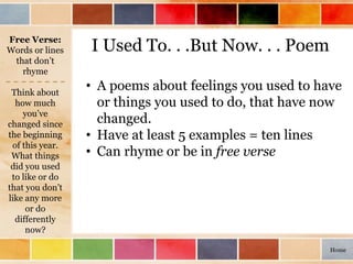 I Used To. . .But Now. . . Poem
Think about
how much
you’ve
changed since
the beginning
of this year.
What things
did you used
to like or do
that you don’t
like any more
or do
differently
now?
• A poems about feelings you used to have
or things you used to do, that have now
changed.
• Have at least 5 examples = ten lines
• Can rhyme or be in free verse
Free Verse:
Words or lines
that don’t
rhyme
Home
 