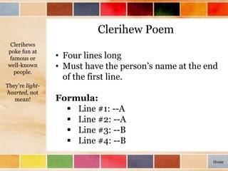Clerihew Poem
• Four lines long
• Must have the person’s name at the end
of the first line.
Formula:
 Line #1: --A
 Line #2: --A
 Line #3: --B
 Line #4: --B
Clerihews
poke fun at
famous or
well-known
people.
They’re light-
hearted, not
mean!
Home
 