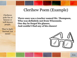 Clerihew Poem (Example)
There once was a teacher named Mr. Thompson,
Who was definitely not from Wisconsin.
One day he forgot his glasses,
And couldn’t find any of his classes!
Clerihews
poke fun at
famous or
well-known
people.
They’re light-
hearted, not
mean!
Home
 