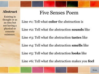 Five Senses Poem
Line #1: Tell what color the abstraction is
Line #2: Tell what the abstraction sounds like
Line #3: Tell what the abstraction tastes like
Line #4: Tell what the abstraction smells like
Line #5: Tell what the abstraction looks like
Line #6: Tell what the abstraction makes you feel
Abstract
Existing in
thought or as
an idea but
not having a
physical or
concrete
existence.
Home
 