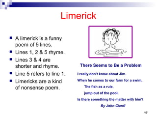 17
Limerick
 A limerick is a funny
poem of 5 lines.
 Lines 1, 2 & 5 rhyme.
 Lines 3 & 4 are
shorter and rhyme.
 Line 5...