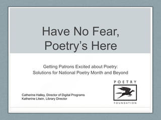 Have No Fear,
              Poetry’s Here
             Getting Patrons Excited about Poetry:
        Solutions for National Poetry Month and Beyond



Catherine Halley, Director of Digital Programs
Katherine Litwin, Library Director
 