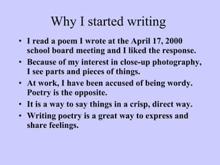 Why I started writing I read a poem I wrote at the April 17, 2000 school board meeting and I liked the response. Because of my interest in close-up photography, I see parts and pieces of things. At work, I have been accused of being wordy. Poetry is the opposite.  It is a way to say things in a crisp, direct way. Writing poetry is a great way to express and share feelings. 