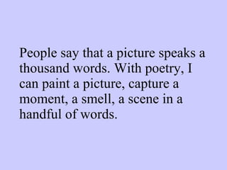 People say that a picture speaks a thousand words. With poetry, I can paint a picture, capture a moment, a smell, a scene in a handful of words. 