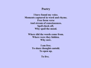 Poetry   I have found my voice. Moments captured in word and rhyme. Free form verse And stream of consciousness. Spell check off,  Why spoil the mood.   Where did the words come from. Where were they hidden. Why now.   I am free. To share thoughts untold. To open up. To live.   