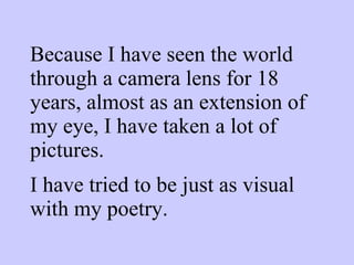 Because I have seen the world through a camera lens for 18 years, almost as an extension of my eye, I have taken a lot of pictures.  I have tried to be just as visual with my poetry. 