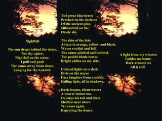 Nightfall   The sun drops behind the shore, The sky aglow. Nightfall on the water. I pull and push The canoe away from shore. Longing for the warmth. The great blue heron Perched on the skeleton Of the ancient pine, Silhouetted on the Oriole sky. The skin of the lake Ablaze in orange, yellow, and black. Waves swelled and fell. The canoe pitched and bobbed. The paddle blade leaves Bright eddies on my side. Colored lights on a deck Elvis on the stereo Easy laughter from a porch. Failing light, all in shadows.   Dark houses, silent waters A beaver before me. He slaps his tail and dives Shallow near shore. We cross again, Repeating the dance. A light from my window Guides me home. Dark around me All is still.   