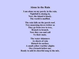 Alone in the Rain   I am alone on my porch, in the rain. Nightfall is closing in. Now, the island is lonely. The world is muffled.   The rain falls on the porch roof. Two mourning doves twitter as They go from tree to tree, Branch to branch. Now they coo and call To their mate.   The water shimmers As sheets of rain Disturb its surface. A small yellow warbler alights On a branch before me, Ready to add its cheerful song to the mix. 