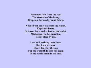 Rain now falls from the roof The staccato of the heavy Drops on the hard ground below.   A lone boat courses across the water,  Eager for home. It leaves but a wake, lost on the rocks. Mist obscures the shoreline. Loons steer by me.   I am still, writing these lines. But I am anxious. How I long for the sun For the warmth to join me again In my rustic cabin in the lake. 