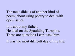 The next slide is of another kind of poem, about using poetry to deal with open issues. It is about my father. He died on the Spaulding Turnpike. These are questions I can’t ask him. It was the most difficult day of my life. 
