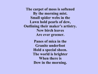 The carpet of moss is softened By the morning mist. Small spider webs in the Lawn hold pearls of dew, Outlining their maker’s artistry. New birch leaves Are ever greener.   Panes of mica in the Granite underfoot Hold a special sheen. The world is brighter When there is Dew in the morning. 