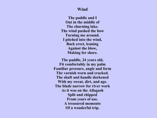 Wind   The paddle and I Out in the middle of The churning lake. The wind pushed the bow Turning me around. I pitched into the wind, Back erect, leaning Against the blow, Making for shore .   The paddle, 24 years old, Fit comfortably in my palm Familiar pressure, angle and form The varnish worn and cracked. The shaft and handle darkened With my sweat, dirt, and age. The blade narrow for river work As it was on the Allagash Split and chipped From years of use. A treasured memento Of a wonderful trip. 