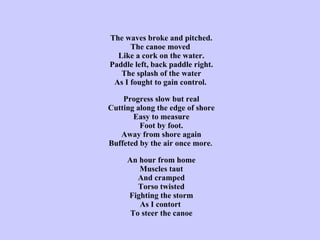 The waves broke and pitched. The canoe moved  Like a cork on the water. Paddle left, back paddle right. The splash of the water As I fought to gain control.   Progress slow but real Cutting along the edge of shore Easy to measure Foot by foot. Away from shore again Buffeted by the air once more .  An hour from home Muscles taut And cramped Torso twisted Fighting the storm As I contort  To steer the canoe 