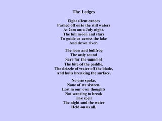 The Ledges   Eight silent canoes Pushed off onto the still waters At 2am on a July night. The full moon and stars To guide us across the lake And down river.   The loon and bullfrog The only sound Save for the sound of The bite of the paddle, The drizzle of water off the blade, And hulls breaking the surface.   No one spoke, None of we sixteen. Lost in our own thoughts Not wanting to break The spell The night and the water Held on us all. 