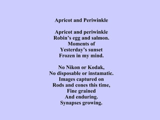 Apricot and Periwinkle   Apricot and periwinkle Robin’s egg and salmon. Moments of Yesterday’s sunset Frozen in my mind.   No Nikon or Kodak, No disposable or instamatic. Images captured on Rods and cones this time, Fine grained And enduring. Synapses growing. 