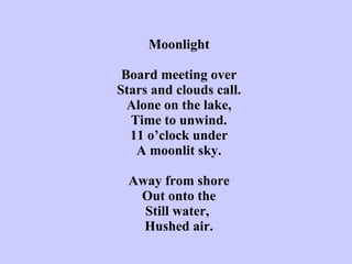 Moonlight   Board meeting over Stars and clouds call. Alone on the lake, Time to unwind. 11 o’clock under A moonlit sky.   Away from shore Out onto the Still water,  Hushed air. 